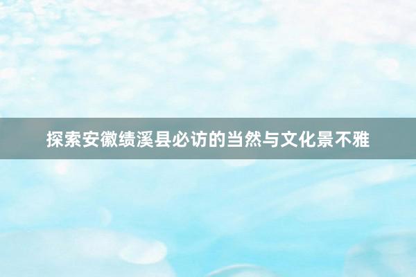 探索安徽绩溪县必访的当然与文化景不雅